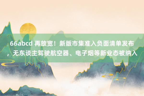 66abcd 再放宽！新版市集准入负面清单发布，无东谈主驾驶航空器、电子烟等新业态被纳入
