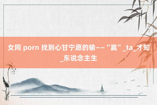 女同 porn 找到心甘宁愿的输——“赢”_ta_才知_东说念主生