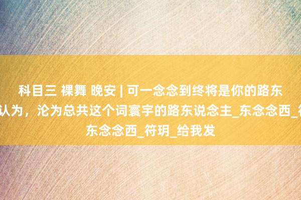 科目三 裸舞 晚安 | 可一念念到终将是你的路东说念主，便认为，沦为总共这个词寰宇的路东说念主_东念念西_符玥_给我发