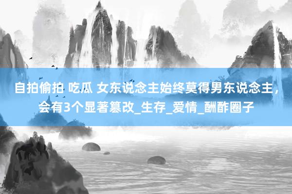 自拍偷拍 吃瓜 女东说念主始终莫得男东说念主，会有3个显著篡改_生存_爱情_酬酢圈子