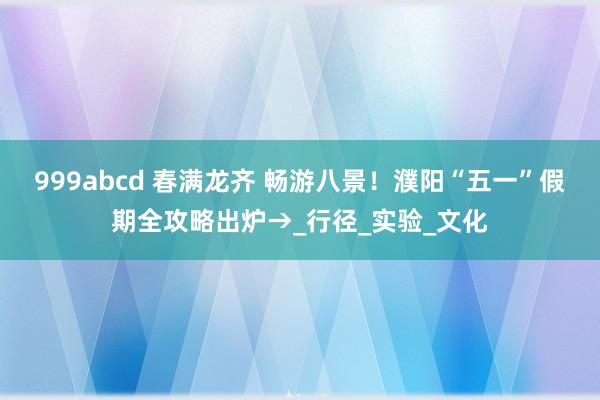 999abcd 春满龙齐 畅游八景！濮阳“五一”假期全攻略出炉→_行径_实验_文化