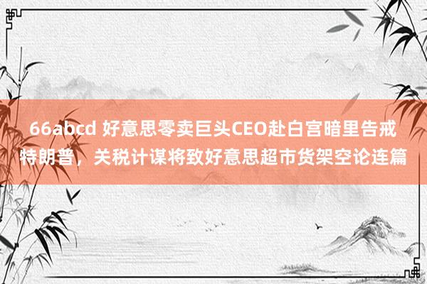 66abcd 好意思零卖巨头CEO赴白宫暗里告戒特朗普，关税计谋将致好意思超市货架空论连篇
