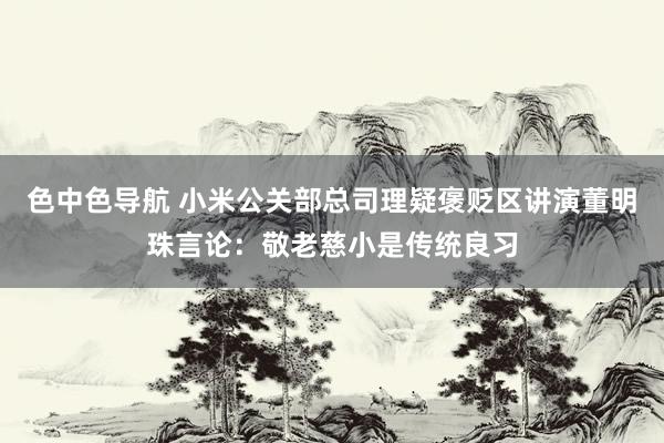 色中色导航 小米公关部总司理疑褒贬区讲演董明珠言论：敬老慈小是传统良习