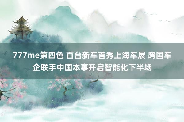 777me第四色 百台新车首秀上海车展 跨国车企联手中国本事开启智能化下半场
