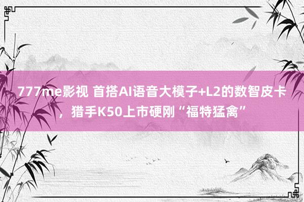 777me影视 首搭AI语音大模子+L2的数智皮卡，猎手K50上市硬刚“福特猛禽”