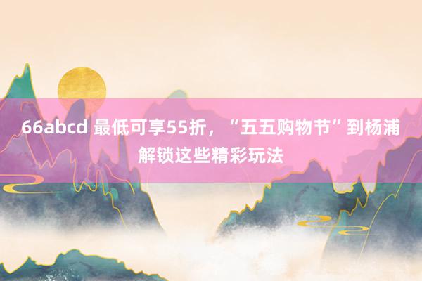 66abcd 最低可享55折，“五五购物节”到杨浦解锁这些精彩玩法