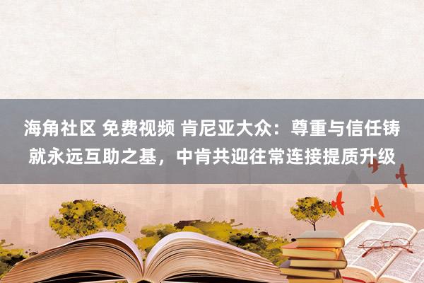 海角社区 免费视频 肯尼亚大众：尊重与信任铸就永远互助之基，中肯共迎往常连接提质升级