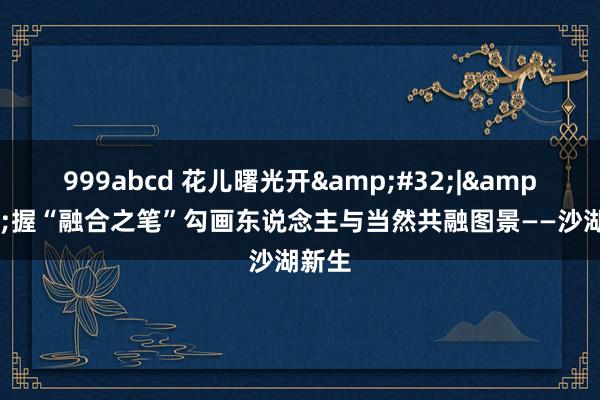 999abcd 花儿曙光开&#32;|&#32;握“融合之笔”勾画东说念主与当然共融图景——沙湖新生