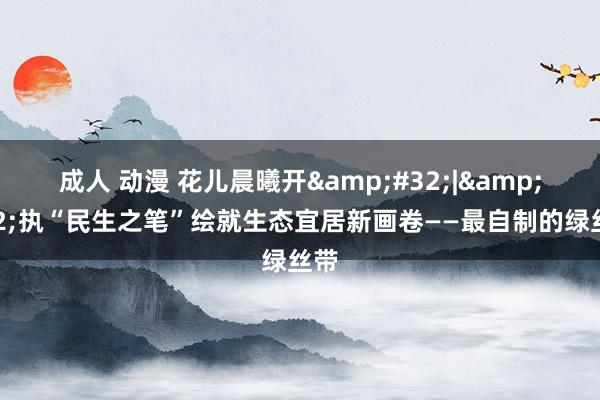 成人 动漫 花儿晨曦开&#32;|&#32;执“民生之笔”绘就生态宜居新画卷——最自制的绿丝带