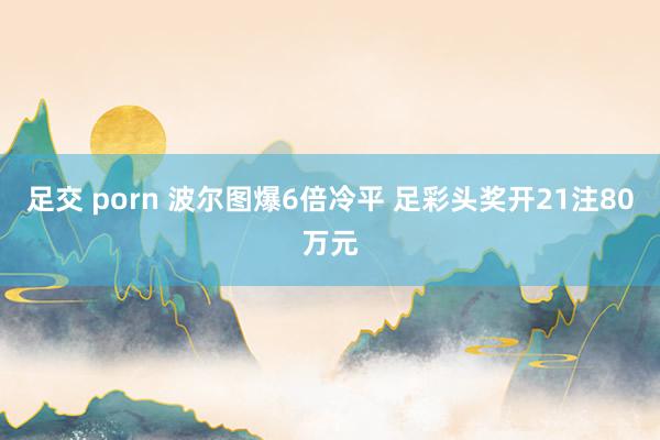 足交 porn 波尔图爆6倍冷平 足彩头奖开21注80万元