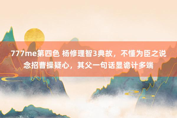 777me第四色 杨修理智3典故，不懂为臣之说念招曹操疑心，其父一句话显诡计多端