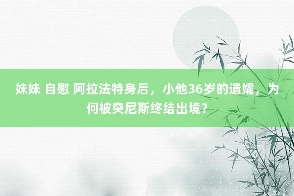妹妹 自慰 阿拉法特身后，小他36岁的遗孀，为何被突尼斯终结出境？