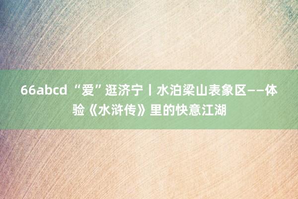 66abcd “爱”逛济宁丨水泊梁山表象区——体验《水浒传》里的快意江湖