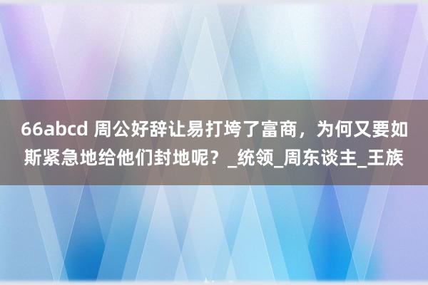 66abcd 周公好辞让易打垮了富商，为何又要如斯紧急地给他们封地呢？_统领_周东谈主_王族