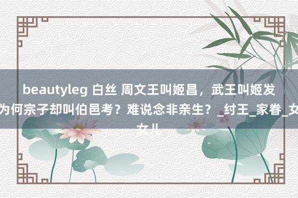 beautyleg 白丝 周文王叫姬昌，武王叫姬发，为何宗子却叫伯邑考？难说念非亲生？_纣王_家眷_女儿