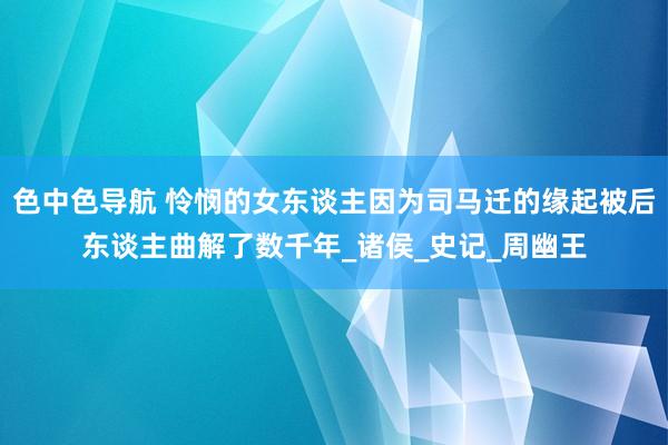 色中色导航 怜悯的女东谈主因为司马迁的缘起被后东谈主曲解了数千年_诸侯_史记_周幽王