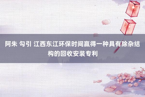 阿朱 勾引 江西东江环保时间赢得一种具有除杂结构的回收安装专利