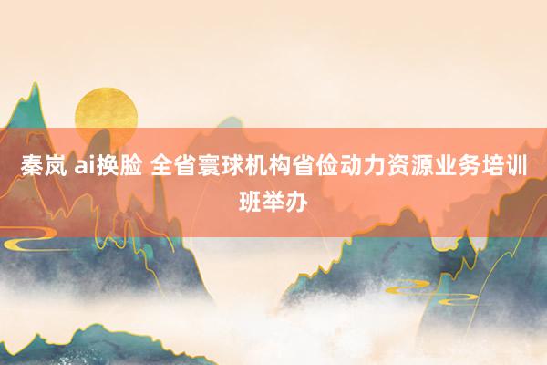 秦岚 ai换脸 全省寰球机构省俭动力资源业务培训班举办
