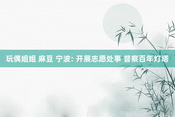 玩偶姐姐 麻豆 宁波: 开展志愿处事 督察百年灯塔