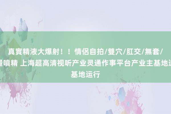 真實精液大爆射！！情侶自拍/雙穴/肛交/無套/大量噴精 上海超高清视听产业灵通作事平台产业主基地运行