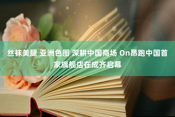 丝袜美腿 亚洲色图 深耕中国商场 On昂跑中国首家旗舰店在成齐启幕
