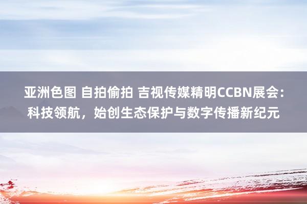亚洲色图 自拍偷拍 吉视传媒精明CCBN展会：科技领航，始创生态保护与数字传播新纪元