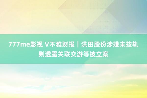 777me影视 V不雅财报｜洪田股份涉嫌未按轨则透露关联交游等被立案