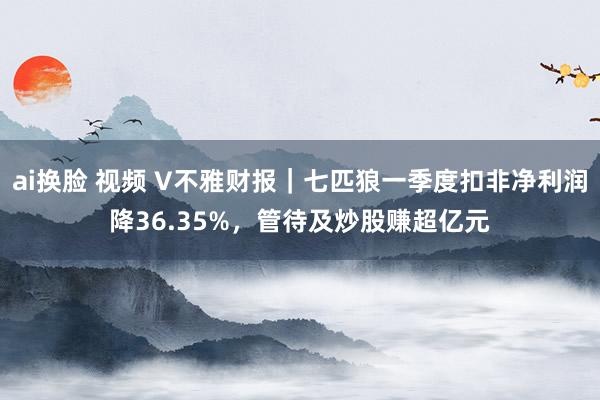 ai换脸 视频 V不雅财报｜七匹狼一季度扣非净利润降36.35%，管待及炒股赚超亿元
