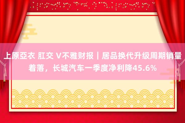 上原亞衣 肛交 V不雅财报｜居品换代升级周期销量着落，长城汽车一季度净利降45.6%