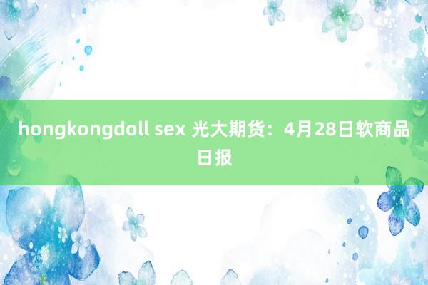 hongkongdoll sex 光大期货：4月28日软商品日报