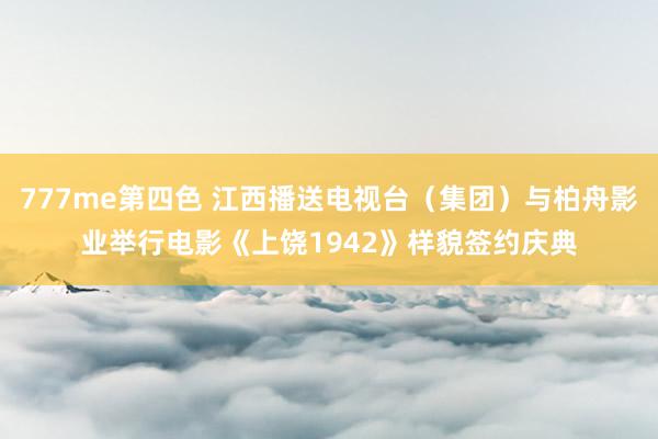 777me第四色 江西播送电视台（集团）与柏舟影业举行电影《上饶1942》样貌签约庆典