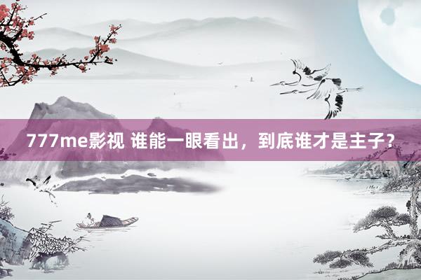 777me影视 谁能一眼看出，到底谁才是主子？