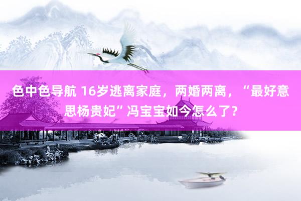 色中色导航 16岁逃离家庭，两婚两离，“最好意思杨贵妃”冯宝宝如今怎么了？