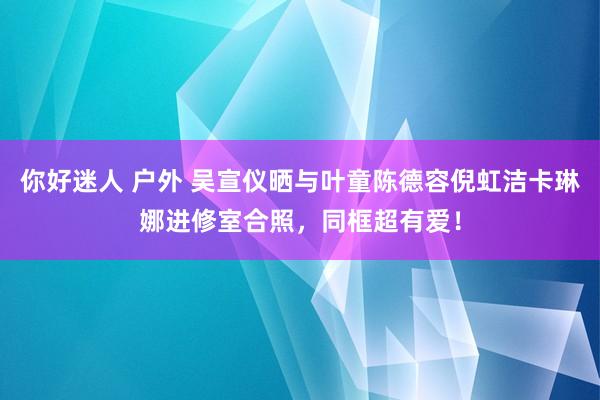你好迷人 户外 吴宣仪晒与叶童陈德容倪虹洁卡琳娜进修室合照，同框超有爱！