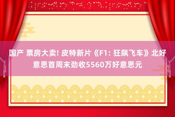 国产 票房大卖! 皮特新片《F1: 狂飙飞车》北好意思首周末劲收5560万好意思元